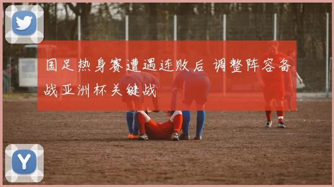 国足热身赛遭遇连败后 调整阵容备战亚洲杯关键战