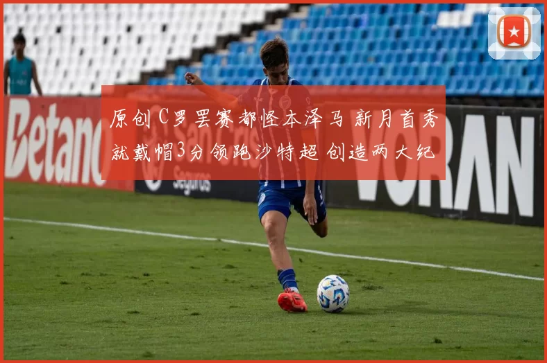 原创 C罗罢赛都怪本泽马 新月首秀就戴帽3分领跑沙特超 创造两大纪录