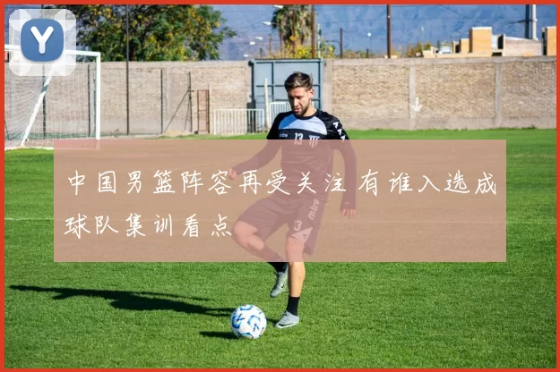 中国男篮阵容再受关注 有谁入选成球队集训看点