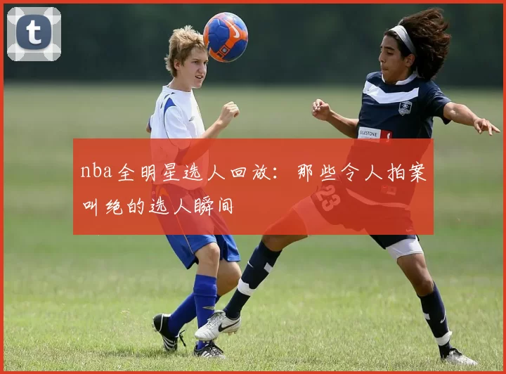 nba全明星选人回放:那些令人拍案叫绝的选人瞬间