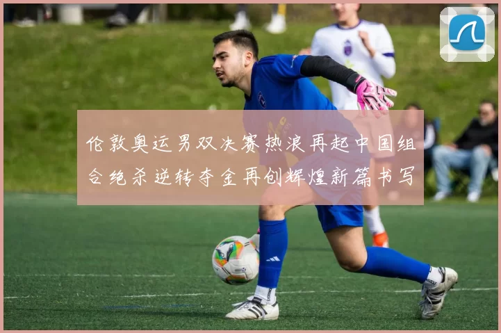 伦敦奥运男双决赛热浪再起中国组合绝杀逆转夺金再创辉煌新篇书写