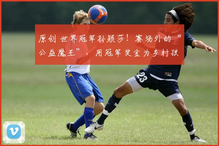 原创 世界冠军孙颖莎！赛场外的“公益魔王”，用冠军奖金为乡村孩子筑梦
