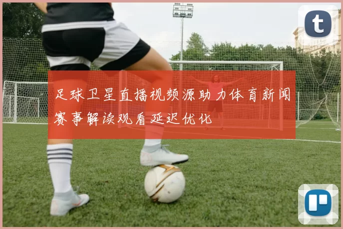 足球卫星直播视频源助力体育新闻赛事解读观看延迟优化