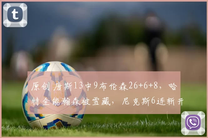 原创 唐斯13中9布伦森26+6+8,哈特全能瀚森被雪藏,尼克斯6连斩开拓者