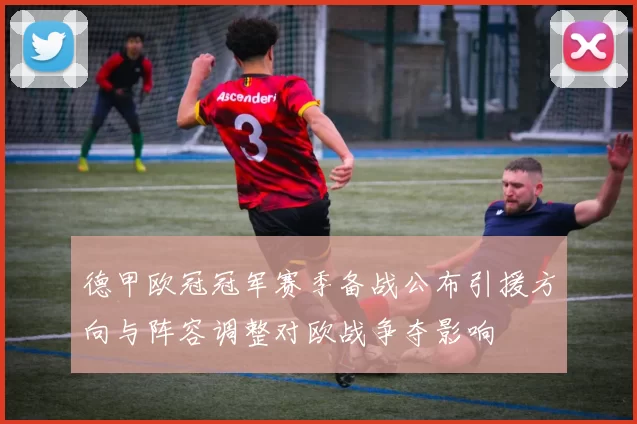 德甲欧冠冠军赛季备战公布引援方向与阵容调整对欧战争夺影响