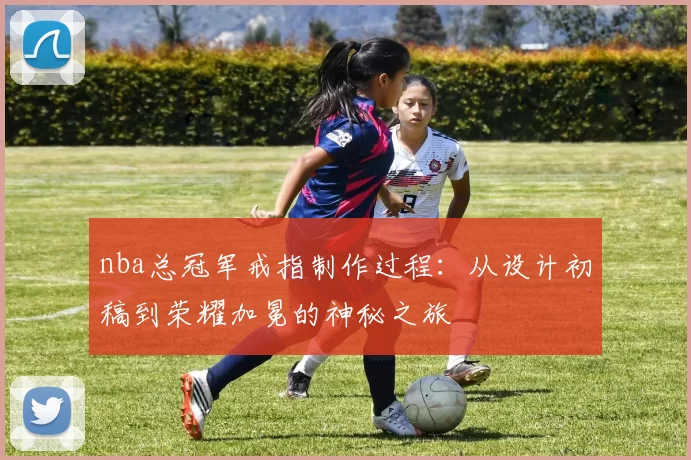 nba总冠军戒指制作过程:从设计初稿到荣耀加冕的神秘之旅