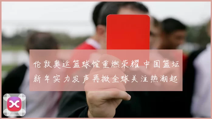 伦敦奥运篮球馆重燃荣耀 中国篮坛新年实力发声再掀全球关注热潮起