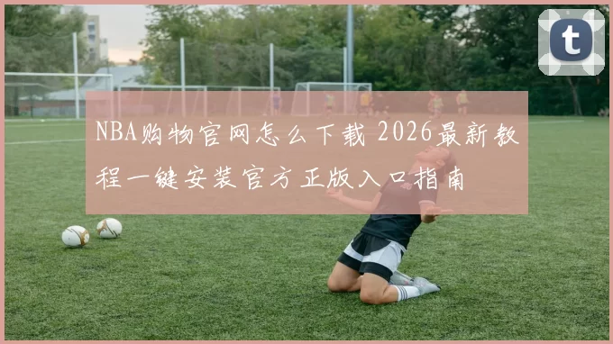 NBA购物官网怎么下载 2026最新教程一键安装官方正版入口指南