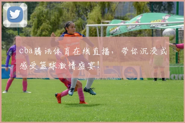 cba腾讯体育在线直播，带你沉浸式感受篮球激情盛宴！