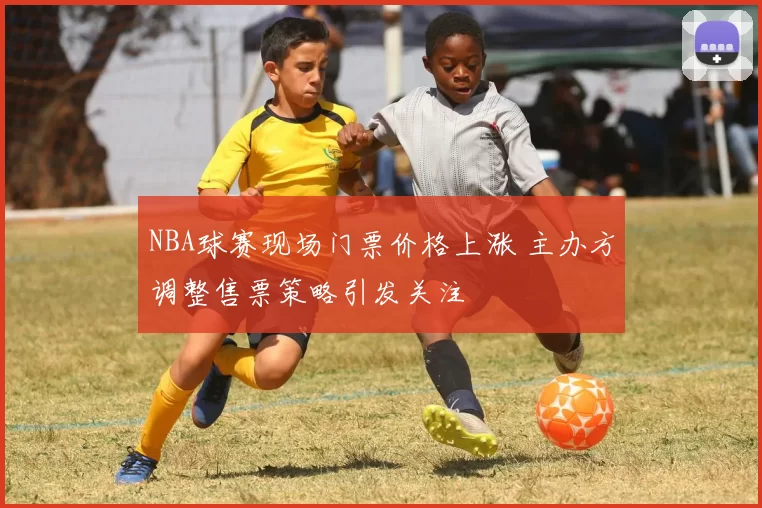 NBA球赛现场门票价格上涨 主办方调整售票策略引发关注